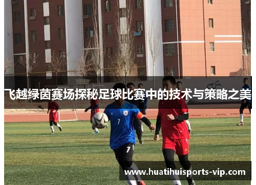 飞越绿茵赛场探秘足球比赛中的技术与策略之美