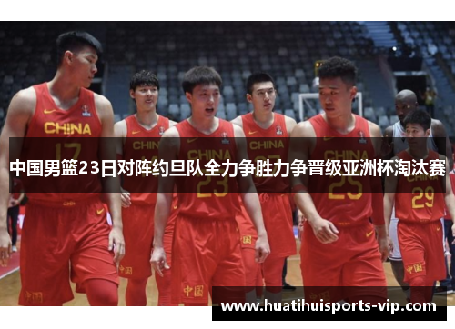 中国男篮23日对阵约旦队全力争胜力争晋级亚洲杯淘汰赛