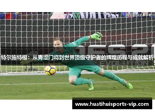特尔施特根：从青涩门将到世界顶级守护者的辉煌历程与成就解析